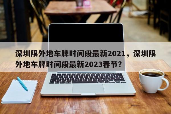 深圳限外地车牌时间段最新2021，深圳限外地车牌时间段最新2023春节？