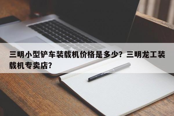 三明小型铲车装载机价格是多少？三明龙工装载机专卖店？