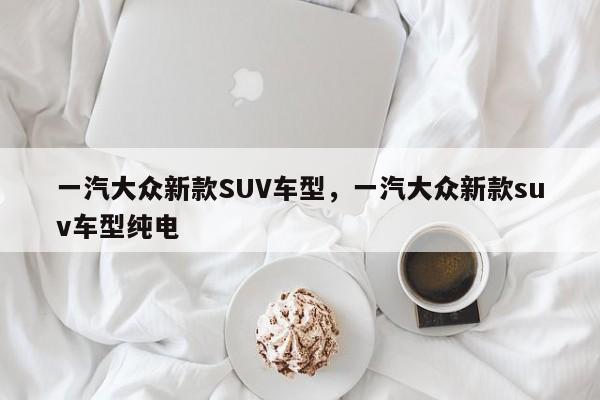 一汽大众新款SUV车型，一汽大众新款suv车型纯电