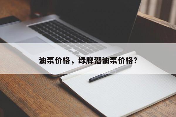 油泵价格，绿牌潜油泵价格？