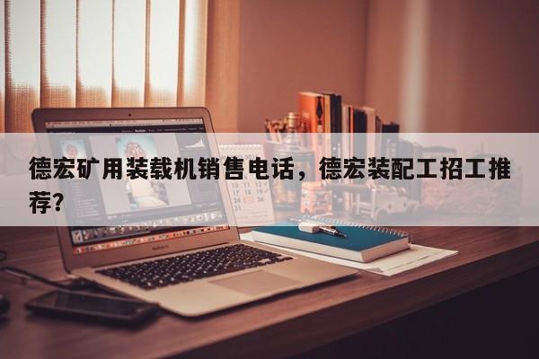 德宏矿用装载机销售电话，德宏装配工招工推荐？