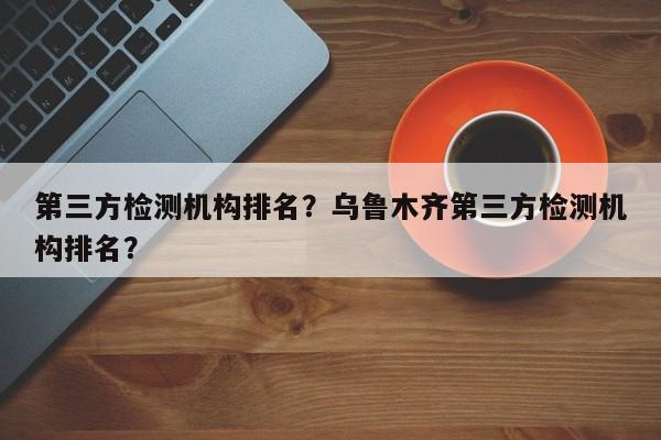 第三方检测机构排名？乌鲁木齐第三方检测机构排名？