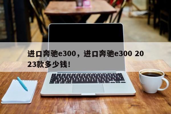 进口奔驰e300，进口奔驰e300 2023款多少钱！