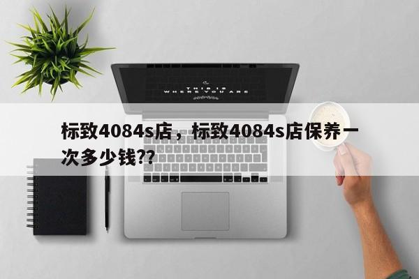 标致4084s店，标致4084s店保养一次多少钱?？