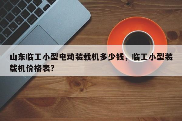 山东临工小型电动装载机多少钱，临工小型装载机价格表？