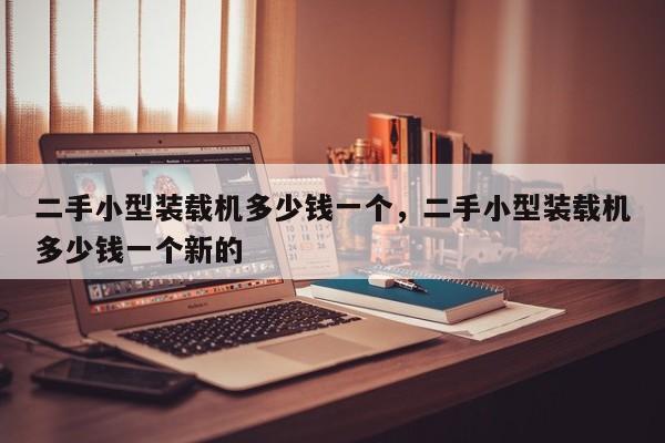 二手小型装载机多少钱一个，二手小型装载机多少钱一个新的