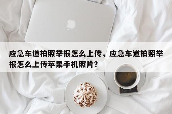 应急车道拍照举报怎么上传，应急车道拍照举报怎么上传苹果手机照片？