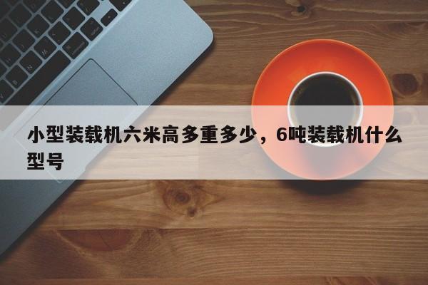 小型装载机六米高多重多少，6吨装载机什么型号