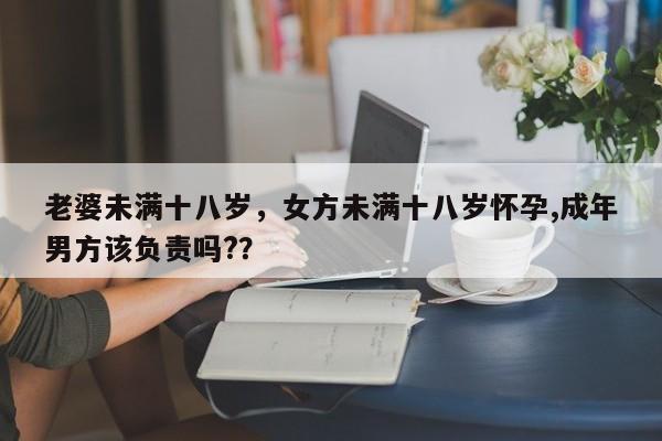 老婆未满十八岁，女方未满十八岁怀孕,成年男方该负责吗?？