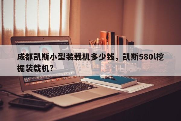 成都凯斯小型装载机多少钱，凯斯580l挖掘装载机？