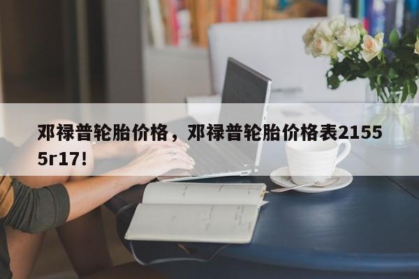 邓禄普轮胎价格，邓禄普轮胎价格表21555r17！