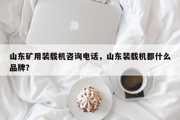 山东矿用装载机咨询电话，山东装载机都什么品牌？