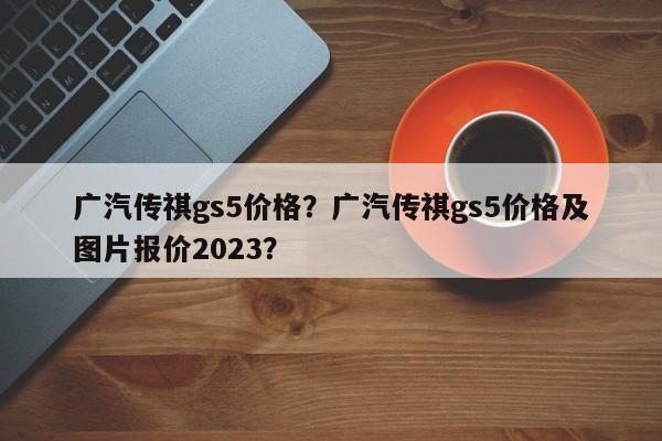 广汽传祺gs5价格？广汽传祺gs5价格及图片报价2023？