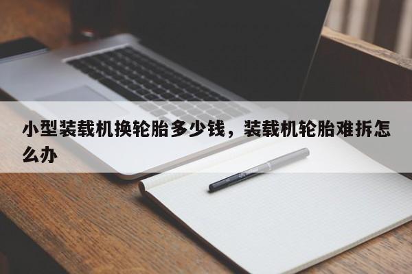 小型装载机换轮胎多少钱，装载机轮胎难拆怎么办
