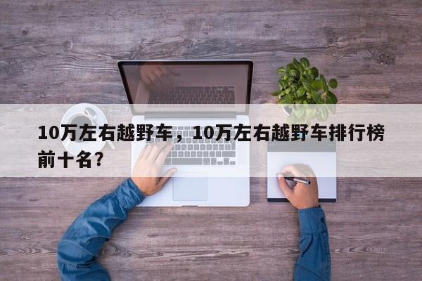 10万左右越野车，10万左右越野车排行榜前十名？