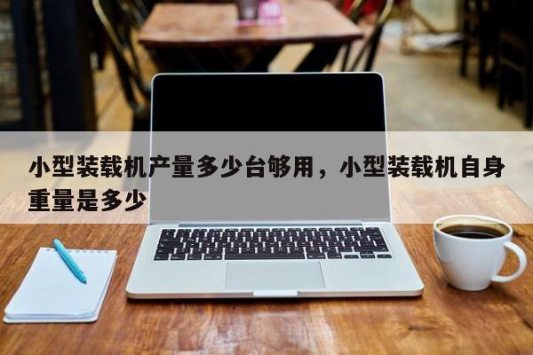 小型装载机产量多少台够用，小型装载机自身重量是多少