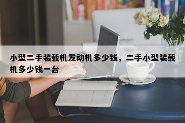 小型二手装载机发动机多少钱，二手小型装载机多少钱一台