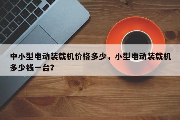中小型电动装载机价格多少，小型电动装载机多少钱一台？