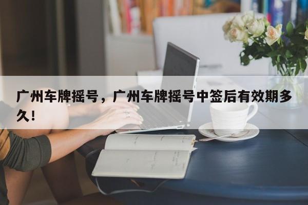 广州车牌摇号，广州车牌摇号中签后有效期多久！