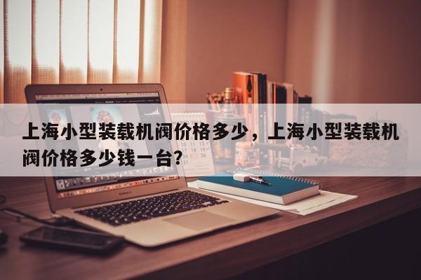 上海小型装载机阀价格多少，上海小型装载机阀价格多少钱一台？
