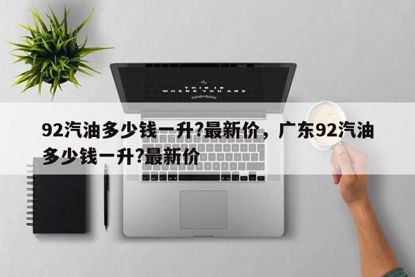 92汽油多少钱一升?最新价，广东92汽油多少钱一升?最新价