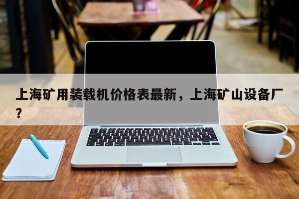上海矿用装载机价格表最新，上海矿山设备厂？