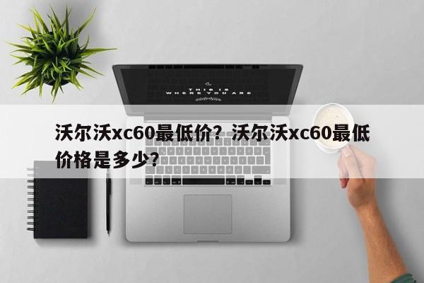 沃尔沃xc60最低价？沃尔沃xc60最低价格是多少？