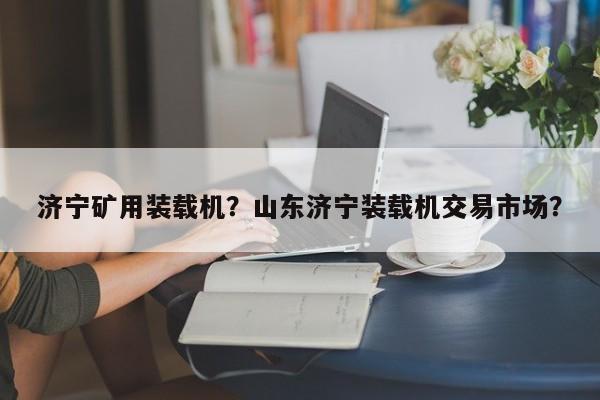 济宁矿用装载机？山东济宁装载机交易市场？