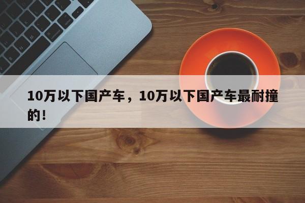 10万以下国产车，10万以下国产车最耐撞的！