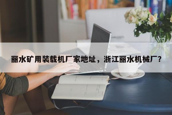 丽水矿用装载机厂家地址，浙江丽水机械厂？