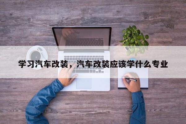 学习汽车改装，汽车改装应该学什么专业