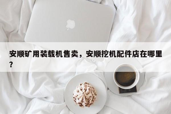 安顺矿用装载机售卖，安顺挖机配件店在哪里？