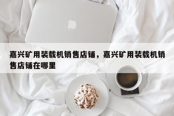 嘉兴矿用装载机销售店铺，嘉兴矿用装载机销售店铺在哪里