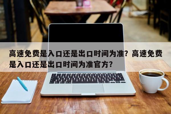 高速免费是入口还是出口时间为准？高速免费是入口还是出口时间为准官方？