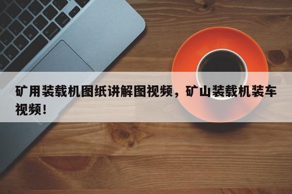 矿用装载机图纸讲解图视频，矿山装载机装车视频！