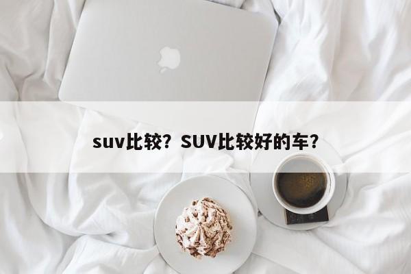 suv比较？SUV比较好的车？