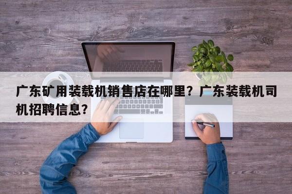 广东矿用装载机销售店在哪里？广东装载机司机招聘信息？