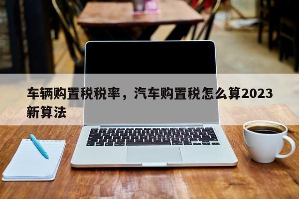 车辆购置税税率，汽车购置税怎么算2023新算法