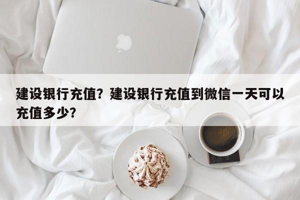 建设银行充值？建设银行充值到微信一天可以充值多少？