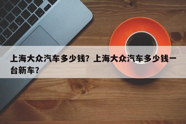 上海大众汽车多少钱？上海大众汽车多少钱一台新车？