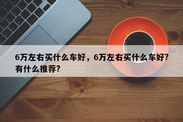 6万左右买什么车好，6万左右买什么车好?有什么推荐?