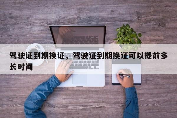 驾驶证到期换证，驾驶证到期换证可以提前多长时间