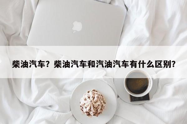 柴油汽车？柴油汽车和汽油汽车有什么区别？