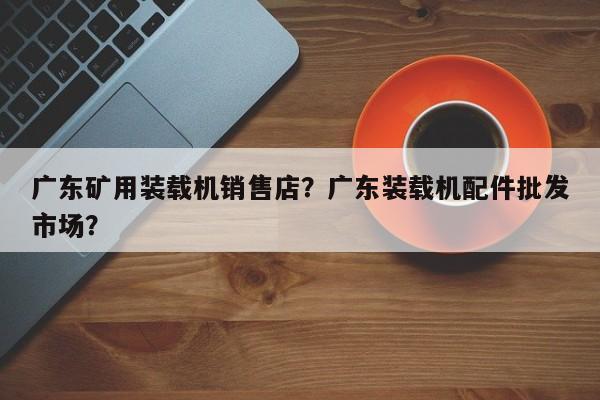 广东矿用装载机销售店？广东装载机配件批发市场？