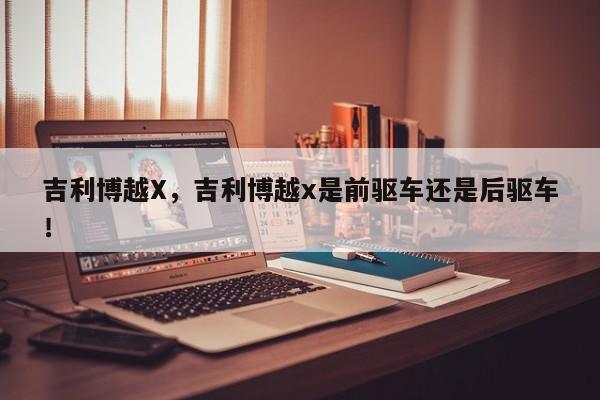 吉利博越X，吉利博越x是前驱车还是后驱车！