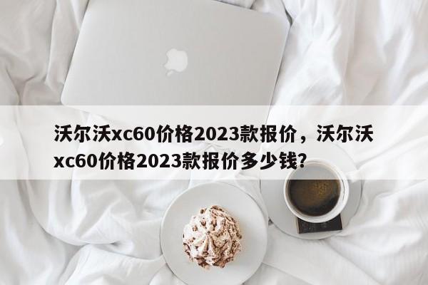 沃尔沃xc60价格2023款报价，沃尔沃xc60价格2023款报价多少钱？