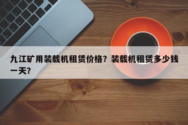 九江矿用装载机租赁价格？装载机租赁多少钱一天？