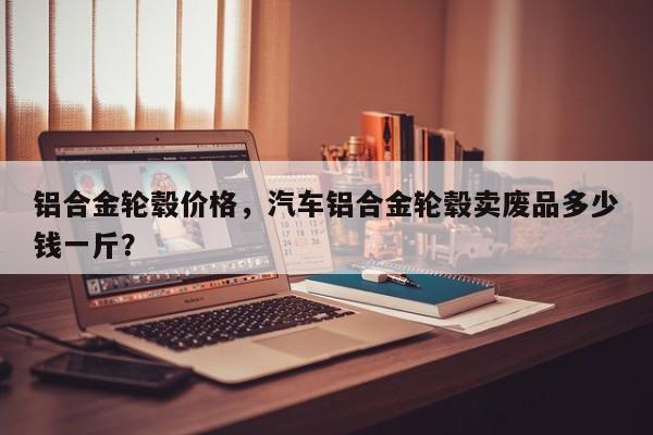 铝合金轮毂价格，汽车铝合金轮毂卖废品多少钱一斤？