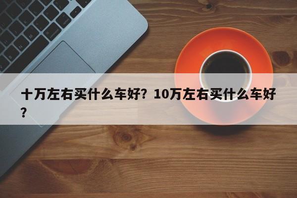 十万左右买什么车好？10万左右买什么车好？