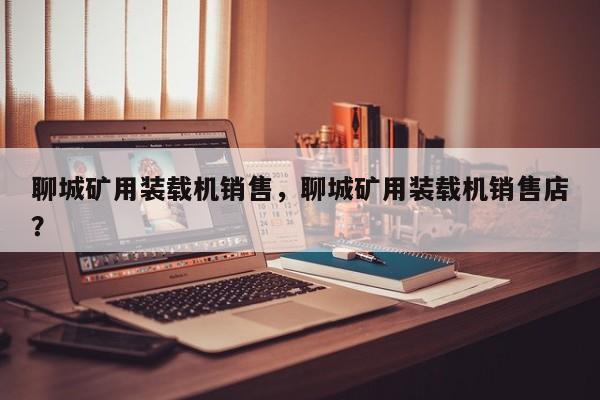 聊城矿用装载机销售，聊城矿用装载机销售店？